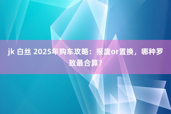 jk 白丝 2025年购车攻略：报废or置换，哪种罗致最合算？