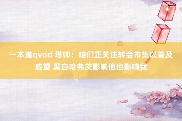 一本道qvod 塔帅：咱们正关注转会市集以普及威望 黑白哈弗茨影响他也影响我
