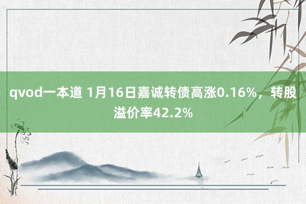 qvod一本道 1月16日嘉诚转债高涨0.16%，转股溢价率42.2%