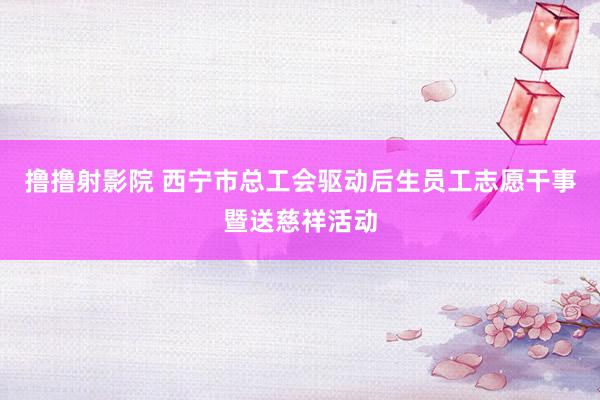 撸撸射影院 西宁市总工会驱动后生员工志愿干事暨送慈祥活动