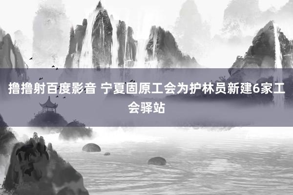 撸撸射百度影音 宁夏固原工会为护林员新建6家工会驿站