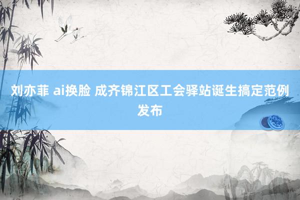 刘亦菲 ai换脸 成齐锦江区工会驿站诞生搞定范例发布