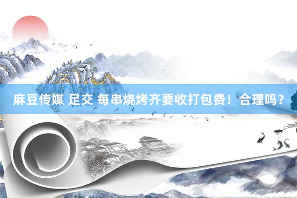 麻豆传媒 足交 每串烧烤齐要收打包费！合理吗？