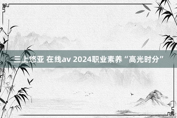三上悠亚 在线av 2024职业素养“高光时分”