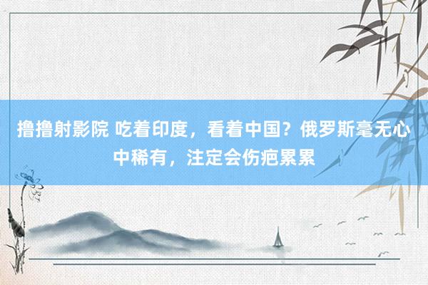 撸撸射影院 吃着印度，看着中国？俄罗斯毫无心中稀有，注定会伤疤累累