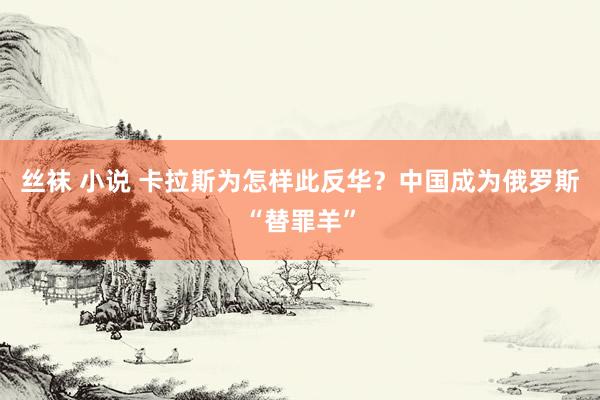 丝袜 小说 卡拉斯为怎样此反华？中国成为俄罗斯“替罪羊”