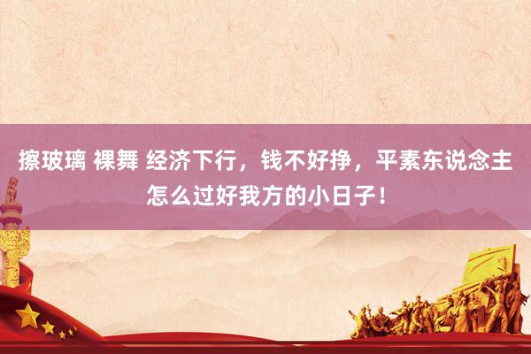 擦玻璃 裸舞 经济下行，钱不好挣，平素东说念主怎么过好我方的小日子！