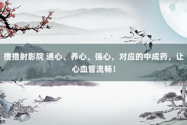 撸撸射影院 通心、养心、强心，对应的中成药，让心血管流畅！