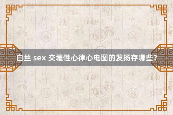 白丝 sex 交壤性心律心电图的发扬存哪些？