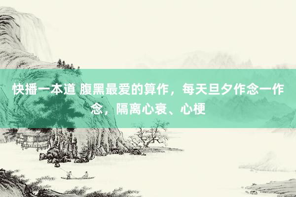 快播一本道 腹黑最爱的算作，每天旦夕作念一作念，隔离心衰、心梗