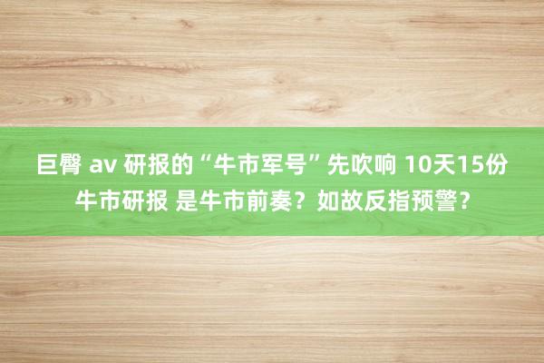 巨臀 av 研报的“牛市军号”先吹响 10天15份牛市研报 是牛市前奏？如故反指预警？