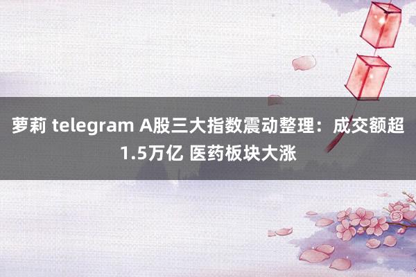 萝莉 telegram A股三大指数震动整理：成交额超1.5万亿 医药板块大涨