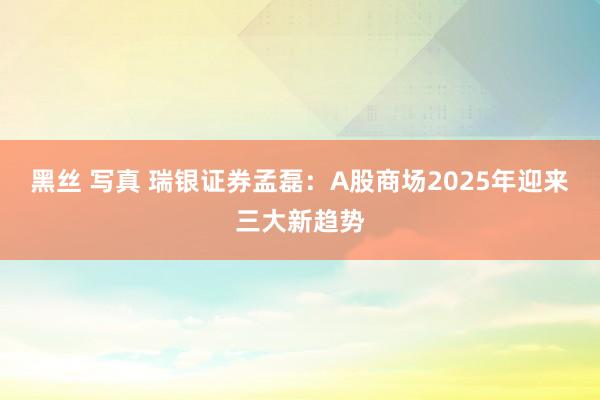 黑丝 写真 瑞银证券孟磊：A股商场2025年迎来三大新趋势