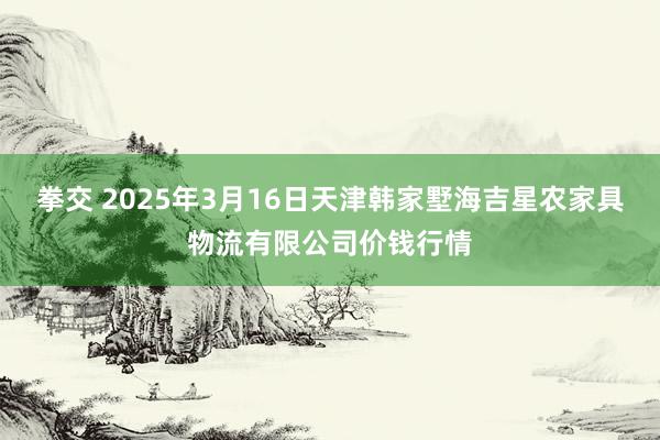 拳交 2025年3月16日天津韩家墅海吉星农家具物流有限公司价钱行情