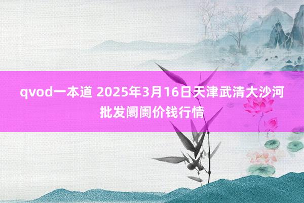 qvod一本道 2025年3月16日天津武清大沙河批发阛阓价钱行情
