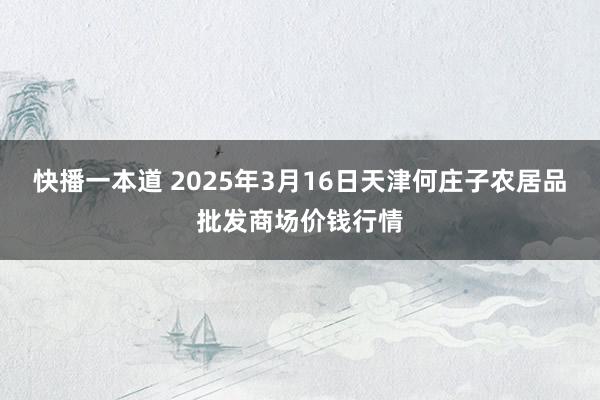 快播一本道 2025年3月16日天津何庄子农居品批发商场价钱行情