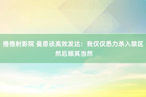 撸撸射影院 曼恩谈高效发达：我仅仅悉力杀入禁区 然后顺其当然