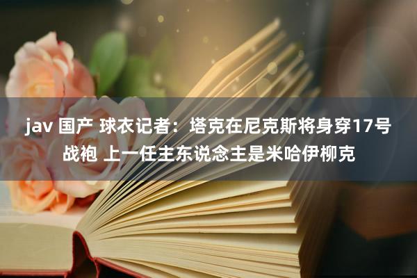 jav 国产 球衣记者：塔克在尼克斯将身穿17号战袍 上一任主东说念主是米哈伊柳克