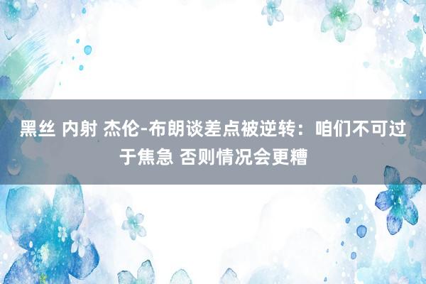 黑丝 内射 杰伦-布朗谈差点被逆转：咱们不可过于焦急 否则情况会更糟