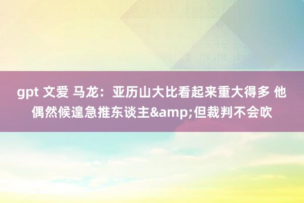 gpt 文爱 马龙：亚历山大比看起来重大得多 他偶然候遑急推东谈主&但裁判不会吹