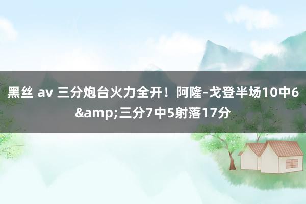 黑丝 av 三分炮台火力全开！阿隆-戈登半场10中6&三分7中5射落17分