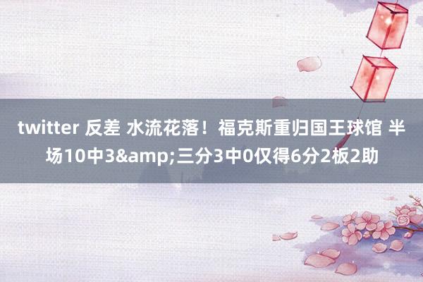 twitter 反差 水流花落！福克斯重归国王球馆 半场10中3&三分3中0仅得6分2板2助