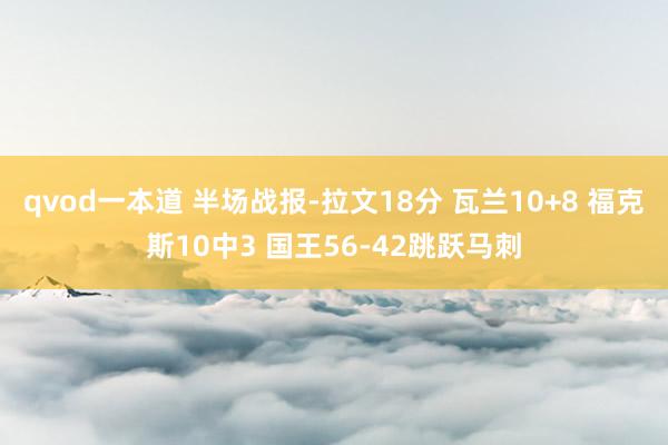 qvod一本道 半场战报-拉文18分 瓦兰10+8 福克斯10中3 国王56-42跳跃马刺