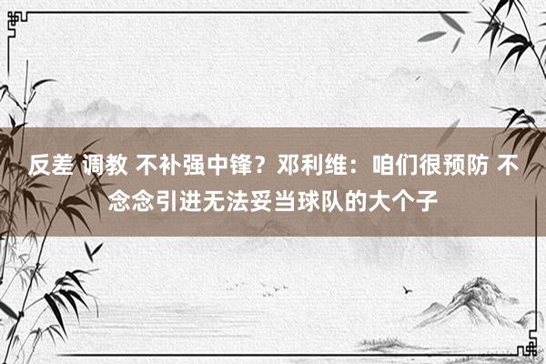反差 调教 不补强中锋？邓利维：咱们很预防 不念念引进无法妥当球队的大个子
