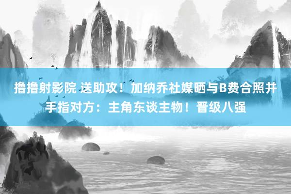 撸撸射影院 送助攻！加纳乔社媒晒与B费合照并手指对方：主角东谈主物！晋级八强