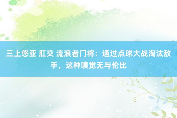 三上悠亚 肛交 流浪者门将：通过点球大战淘汰敌手，这种嗅觉无与伦比