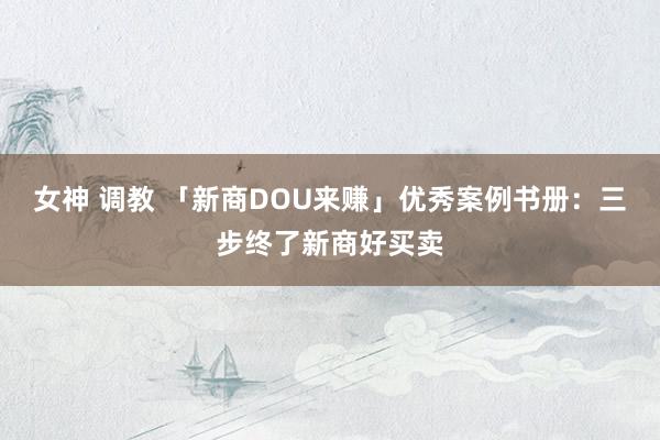 女神 调教 「新商DOU来赚」优秀案例书册：三步终了新商好买卖