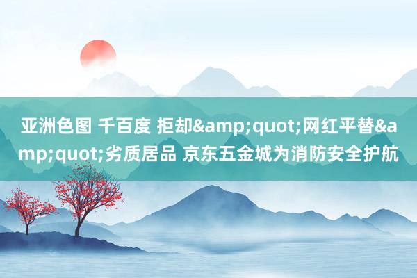 亚洲色图 千百度 拒却&quot;网红平替&quot;劣质居品 京东五金城为消防安全护航