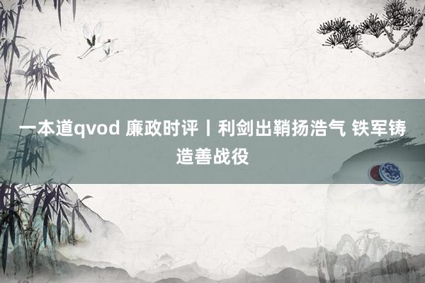 一本道qvod 廉政时评丨利剑出鞘扬浩气 铁军铸造善战役