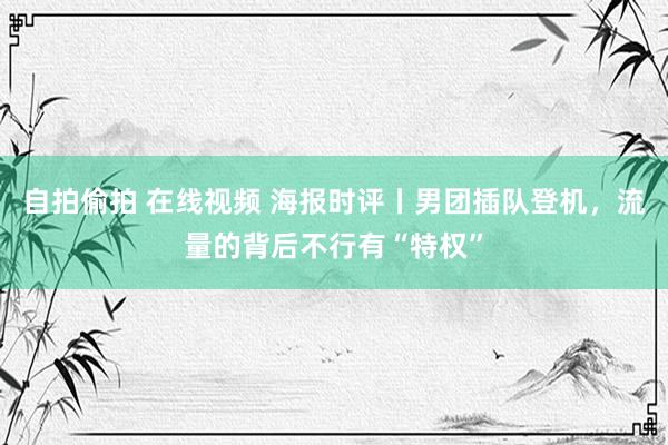 自拍偷拍 在线视频 海报时评丨男团插队登机，流量的背后不行有“特权”