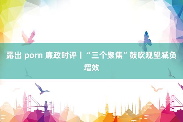 露出 porn 廉政时评丨“三个聚焦”鼓吹观望减负增效