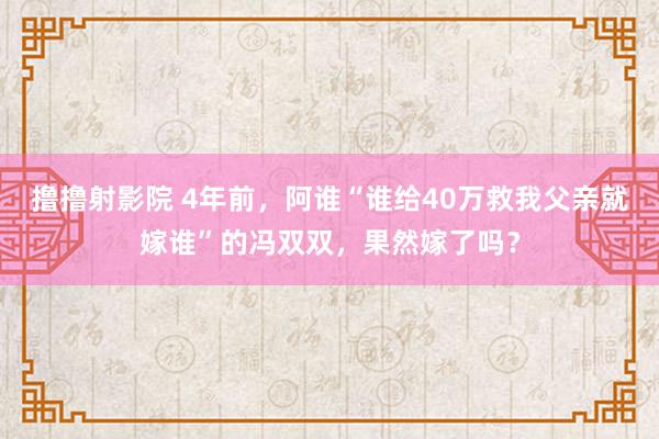 撸撸射影院 4年前，阿谁“谁给40万救我父亲就嫁谁”的冯双双，果然嫁了吗？