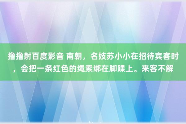 撸撸射百度影音 南朝，名妓苏小小在招待宾客时，会把一条红色的绳索绑在脚踝上。来客不解