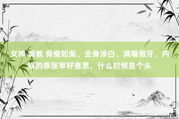 女神 调教 骨瘦如柴、全身涂白、满嘴假牙，内娱的乖张审好意思，什么时候是个头