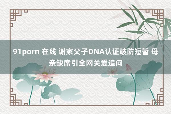91porn 在线 谢家父子DNA认证破防短暂 母亲缺席引全网关爱追问