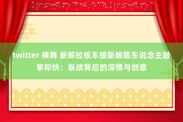 twitter 裸舞 新郎拉板车接新娘路东说念主鼓掌称快：纵欲背后的深情与创意