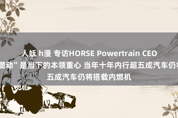 人妖 h漫 专访HORSE Powertrain CEO Matias：“混动”是当下的本领重心 当年十年内行超五成汽车仍将搭载内燃机