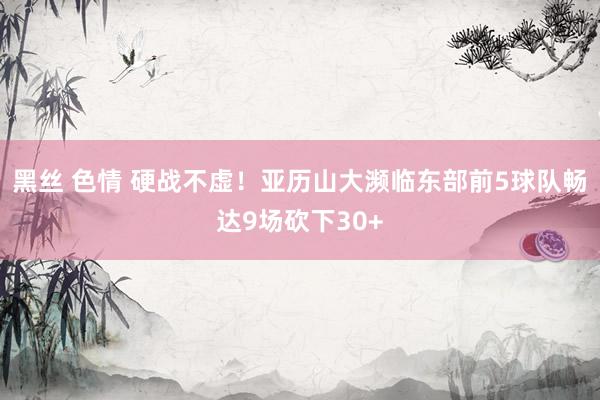 黑丝 色情 硬战不虚！亚历山大濒临东部前5球队畅达9场砍下30+