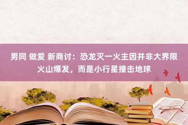 男同 做爱 新商讨：恐龙灭一火主因并非大界限火山爆发，而是小行星撞击地球