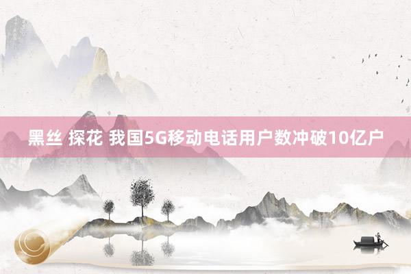 黑丝 探花 我国5G移动电话用户数冲破10亿户