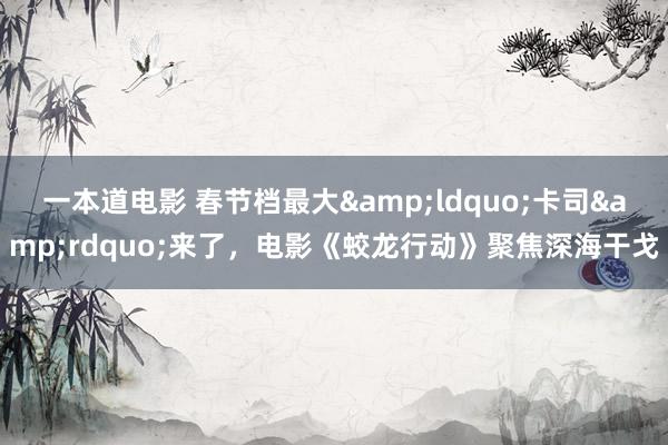 一本道电影 春节档最大&ldquo;卡司&rdquo;来了，电影《蛟龙行动》聚焦深海干戈