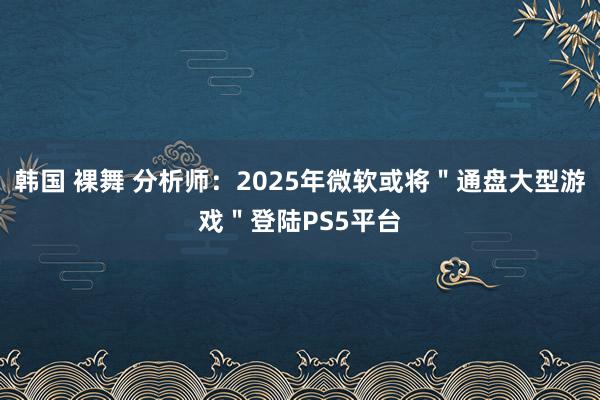 韩国 裸舞 分析师：2025年微软或将＂通盘大型游戏＂登陆PS5平台