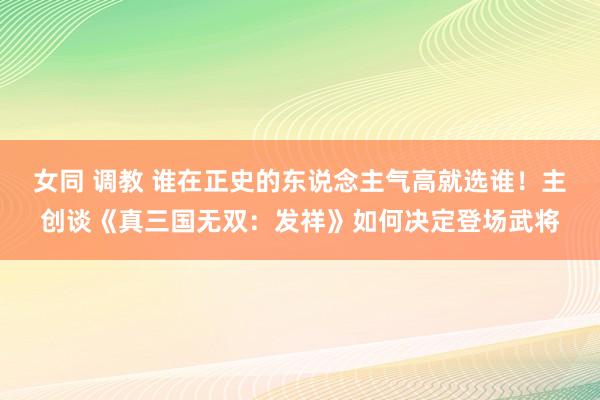 女同 调教 谁在正史的东说念主气高就选谁！主创谈《真三国无双：发祥》如何决定登场武将