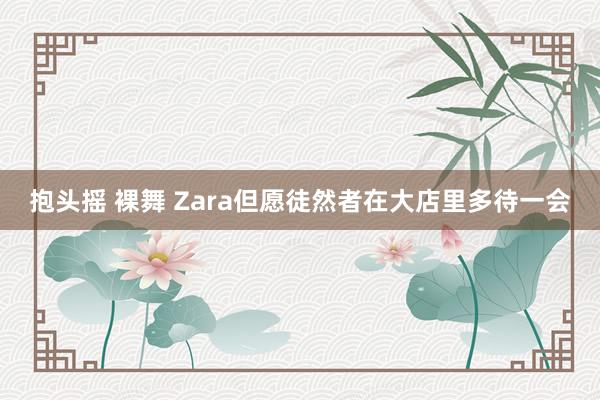 抱头摇 裸舞 Zara但愿徒然者在大店里多待一会