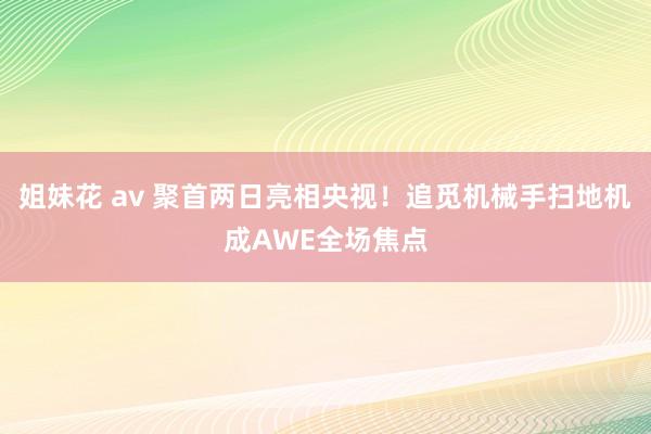 姐妹花 av 聚首两日亮相央视！追觅机械手扫地机成AWE全场焦点