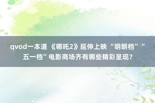 qvod一本道 《哪吒2》延伸上映 “明朗档”“五一档”电影商场齐有哪些精彩呈现？